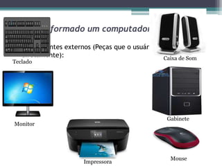 De que é formado um computador?
• Componentes externos (Peças que o usuário utiliza
diretamente):
Teclado
Monitor
Impressora
Caixa de Som
Mouse
Gabinete
 
