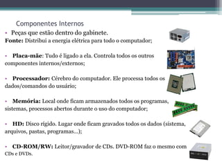 Componentes Internos
• Peças que estão dentro do gabinete.
Fonte: Distribui a energia elétrica para todo o computador;
• Placa-mãe: Tudo é ligado a ela. Controla todos os outros
componentes internos/externos;
• Processador: Cérebro do computador. Ele processa todos os
dados/comandos do usuário;
• Memória: Local onde ficam armazenados todos os programas,
sistemas, processos abertos durante o uso do computador;
• HD: Disco rígido. Lugar onde ficam gravados todos os dados (sistema,
arquivos, pastas, programas…);
• CD-ROM/RW: Leitor/gravador de CDs. DVD-ROM faz o mesmo com
CDs e DVDs.
 