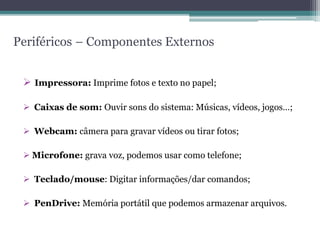 Periféricos – Componentes Externos
 Impressora: Imprime fotos e texto no papel;
 Caixas de som: Ouvir sons do sistema: Músicas, vídeos, jogos…;
 Webcam: câmera para gravar vídeos ou tirar fotos;
 Microfone: grava voz, podemos usar como telefone;
 Teclado/mouse: Digitar informações/dar comandos;
 PenDrive: Memória portátil que podemos armazenar arquivos.
 