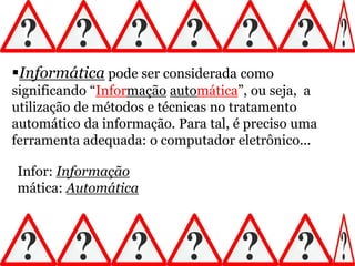 Informática pode ser considerada como
significando “Informação automática”, ou seja, a
utilização de métodos e técnicas no tratamento
automático da informação. Para tal, é preciso uma
ferramenta adequada: o computador eletrônico...
Infor: Informação
mática: Automática
 