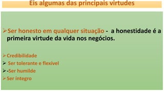 Eis algumas das principais virtudes
Ser honesto em qualquer situação - a honestidade é a
primeira virtude da vida nos negócios.
Credibilidade
 Ser tolerante e flexível
-Ser humilde
Ser íntegro
 