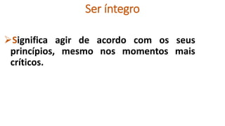 Ser íntegro
Significa agir de acordo com os seus
princípios, mesmo nos momentos mais
críticos.
 