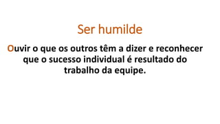 Ser humilde
Ouvir o que os outros têm a dizer e reconhecer
que o sucesso individual é resultado do
trabalho da equipe.
 