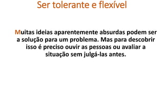 Ser tolerante e flexível
Muitas ideias aparentemente absurdas podem ser
a solução para um problema. Mas para descobrir
isso é preciso ouvir as pessoas ou avaliar a
situação sem julgá-las antes.
 