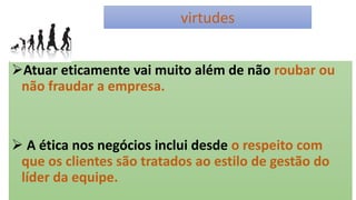virtudes
Atuar eticamente vai muito além de não roubar ou
não fraudar a empresa.
 A ética nos negócios inclui desde o respeito com
que os clientes são tratados ao estilo de gestão do
líder da equipe.
 