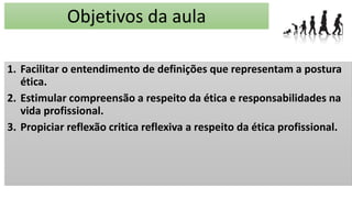 Objetivos da aula
1. Facilitar o entendimento de definições que representam a postura
ética.
2. Estimular compreensão a respeito da ética e responsabilidades na
vida profissional.
3. Propiciar reflexão critica reflexiva a respeito da ética profissional.
 