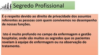 Segredo Profissional
É o respeito devido ao direito de privacidade dos assuntos
referentes as pessoas com quem convivemos no desempenho
de nossas funções.
Isto é muito profundo no campo da enfermagem e gestão
hospitalar, onde são muitos os segredos que os pacientes
revelam à equipe de enfermagem ou na observação do
tratamento.
 