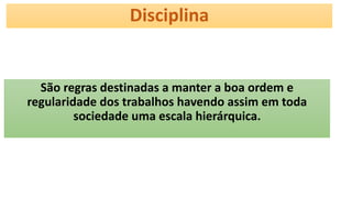 Disciplina
São regras destinadas a manter a boa ordem e
regularidade dos trabalhos havendo assim em toda
sociedade uma escala hierárquica.
 