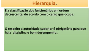 Hierarquia.
É a classificação dos funcionários em ordem
decrescente, de acordo com o cargo que ocupa.
O respeito a autoridade superior é obrigatório para que
haja disciplina e bom desempenho..
 