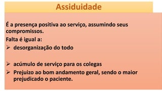 Assiduidade
É a presença positiva ao serviço, assumindo seus
compromissos.
Falta é igual a:
 desorganização do todo
 acúmulo de serviço para os colegas
 Prejuizo ao bom andamento geral, sendo o maior
prejudicado o paciente.
 