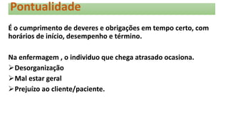 Pontualidade
É o cumprimento de deveres e obrigações em tempo certo, com
horários de início, desempenho e término.
Na enfermagem , o individuo que chega atrasado ocasiona.
Desorganização
Mal estar geral
Prejuízo ao cliente/paciente.
 