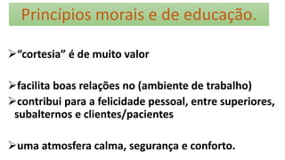 Princípios morais e de educação.
“cortesia” é de muito valor
facilita boas relações no (ambiente de trabalho)
contribui para a felicidade pessoal, entre superiores,
subalternos e clientes/pacientes
uma atmosfera calma, segurança e conforto.
 