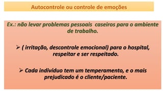 Autocontrole ou controle de emoções
Ex.: não levar problemas pessoais caseiros para o ambiente
de trabalho.
 ( irritação, descontrole emocional) para o hospital,
respeitar e ser respeitado.
 Cada indivíduo tem um temperamento, e o mais
prejudicado é o cliente/paciente.
 