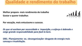 Qualidade e rendimento do trabalho
Melhor preparo- mais rendimento do trabalho
Gostar e querer trabalhar.
Por vocação, mais entusiasmo e sucesso.
Os que só aceitam por necessidade e imposição, o esforço é dobrado e
exige grande responsabilidade para fazê-lo bem.
OBS.: Planejamento- ex.: desorganização= desgaste de energia mais
cansaço e insatisfação.
 