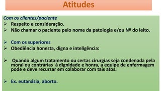 Atitudes
Com os clientes/paciente
 Respeito e consideração.
 Não chamar o paciente pelo nome da patologia e/ou Nº do leito.
 Com os superiores
 Obediência honesta, digna e inteligência:
 Quando algum tratamento ou certas cirurgias seja condenada pela
moral ou contrárias à dignidade e honra, a equipe de enfermagem
pode e deve recursar em colaborar com tais atos.
 Ex. eutanásia, aborto.
 