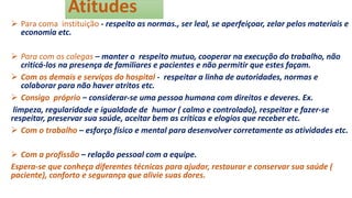 Atitudes
 Para coma instituição - respeito as normas., ser leal, se aperfeiçoar, zelar pelos materiais e
economia etc.
 Para com os colegas – manter o respeito mutuo, cooperar na execução do trabalho, não
criticá-los na presença de familiares e pacientes e não permitir que estes façam.
 Com os demais e serviços do hospital - respeitar a linha de autoridades, normas e
colaborar para não haver atritos etc.
 Consigo próprio – considerar-se uma pessoa humana com direitos e deveres. Ex.
limpeza, regularidade e igualdade de humor ( calmo e controlado), respeitar e fazer-se
respeitar, preservar sua saúde, aceitar bem as criticas e elogios que receber etc.
 Com o trabalho – esforço físico e mental para desenvolver corretamente as atividades etc.
 Com a profissão – relação pessoal com a equipe.
Espera-se que conheça diferentes técnicas para ajudar, restaurar e conservar sua saúde (
paciente), conforto e segurança que alivie suas dores.
 