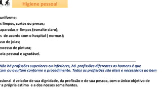 Higiene pessoal
uniforme;
os limpos, curtos ou presos;
aparadas e limpas (esmalte claro);
os de acordo com o hospital ( normas);
uso de joias;
excesso de pintura;
ncia pessoal e agradável.
____________________________________________________________________
Não há profissões superiores ou inferiores, há profissões diferentes os homens é que
cam ou avultam conforme o procedimento. Todas as profissões são úteis e necessárias ao bem
ssional é zelador de sua dignidade, da profissão e de sua pessoa, com o único objetivo de
r a própria estima e a dos nossos semelhantes.
 