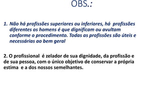 OBS.:
1. Não há profissões superiores ou inferiores, há profissões
diferentes os homens é que dignificam ou avultam
conforme o procedimento. Todas as profissões são úteis e
necessárias ao bem geral
2. O profissional é zelador de sua dignidade, da profissão e
de sua pessoa, com o único objetivo de conservar a própria
estima e a dos nossos semelhantes.
 