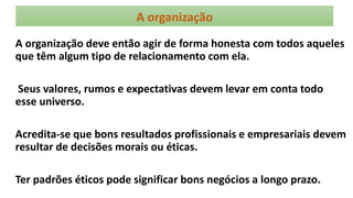 A organização
A organização deve então agir de forma honesta com todos aqueles
que têm algum tipo de relacionamento com ela.
Seus valores, rumos e expectativas devem levar em conta todo
esse universo.
Acredita-se que bons resultados profissionais e empresariais devem
resultar de decisões morais ou éticas.
Ter padrões éticos pode significar bons negócios a longo prazo.
 