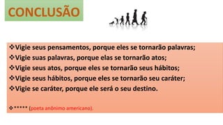 CONCLUSÃO
Vigie seus pensamentos, porque eles se tornarão palavras;
Vigie suas palavras, porque elas se tornarão atos;
Vigie seus atos, porque eles se tornarão seus hábitos;
Vigie seus hábitos, porque eles se tornarão seu caráter;
Vigie se caráter, porque ele será o seu destino.
***** (poeta anônimo americano).
 