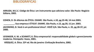 BIBLIOGRÁFICAS
ARRUDA, M.C.C. Código de Ética: um instrumento que adiciona valor. São Paulo: Negócio
Editora, 2002.
COHEN, D. Os dilemas da ÉTICA. EXAME. São Paulo, n.10, pg.35-48, 14 mai.2003.
_________. Sua empresa é ÉTICA?. EXAME. São Paulo, n.12, pg.20, 11 jun. 2003.
JACOMINO, D. Você é um profissional ético?. VOCÊ S/A. São Paulo, n. 25, pg.28-37, jul.
2000.
LEISINGER, K. M. e SCHMITT, K. Ética empresarial: responsabilidade global e gerenciamento
moderno. Petrópolis: Vozes, 2001.
VÁZQUEZ, A. Ética. 23ª ed. Rio de janeiro: Civilização Brasileira, 2002.
 