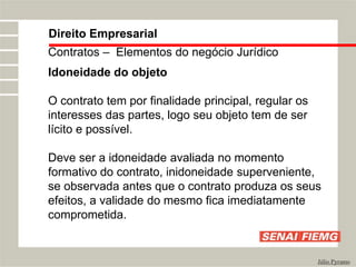 Direito Empresarial
Júlio Pyramo
Contratos – Elementos do negócio Jurídico
Idoneidade do objeto
O contrato tem por finalidade principal, regular os
interesses das partes, logo seu objeto tem de ser
lícito e possível.
Deve ser a idoneidade avaliada no momento
formativo do contrato, inidoneidade superveniente,
se observada antes que o contrato produza os seus
efeitos, a validade do mesmo fica imediatamente
comprometida.
 