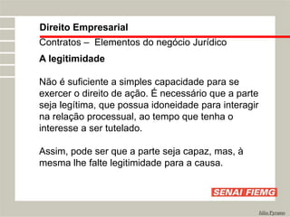 Direito Empresarial
Júlio Pyramo
Contratos – Elementos do negócio Jurídico
A legitimidade
Não é suficiente a simples capacidade para se
exercer o direito de ação. É necessário que a parte
seja legítima, que possua idoneidade para interagir
na relação processual, ao tempo que tenha o
interesse a ser tutelado.
Assim, pode ser que a parte seja capaz, mas, à
mesma lhe falte legitimidade para a causa.
 
