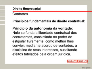 Direito Empresarial
Júlio Pyramo
Contratos
Princípios fundamentais do direito contratual:
Princípio da autonomia da vontade:
Nele se funda a liberdade contratual dos
contratantes, consistindo no poder de
estipular livremente, como melhor lhes
convier, mediante acordo de vontades, a
disciplina de seus interesses, suscitando
efeitos tutelados pela ordem jurídica.
 
