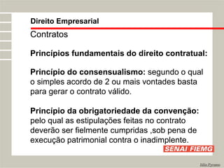 Direito Empresarial
Júlio Pyramo
Contratos
Princípios fundamentais do direito contratual:
Princípio do consensualismo: segundo o qual
o simples acordo de 2 ou mais vontades basta
para gerar o contrato válido.
Princípio da obrigatoriedade da convenção:
pelo qual as estipulações feitas no contrato
deverão ser fielmente cumpridas ,sob pena de
execução patrimonial contra o inadimplente.
 