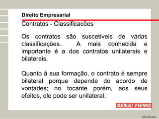 Direito Empresarial
Júlio Pyramo
Contratos - Classificacões
Os contratos são suscetíveis de várias
classificações. A mais conhecida e
importante é a dos contratos unilaterais e
bilaterais.
Quanto à sua formação, o contrato é sempre
bilateral porque depende do acordo de
vontades; no tocante porém, aos seus
efeitos, ele pode ser unilateral.
 