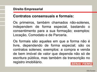 Direito Empresarial
Júlio Pyramo
Contratos consensuais e formais:
Os primeiros, também chamados não-solenes,
independem de forma especial, bastando o
consentimento para a sua formação; exemplos:
Locação, Comodato e de Parceria.
Os formais são aqueles em que a forma não é
livre, dependendo de forma especial; são os
contratos solenes; exemplos: a compra e venda
de bem imóvel de valor que dependa não só de
escritura pública, mas também da transcrição no
registro imobiliário.
 