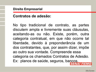 Direito Empresarial
Júlio Pyramo
Contratos de adesão:
No tipo tradicional de contrato, as partes
discutem ampla e livremente suas cláusulas,
aceitando-as ou não. Existe, porém, outra
categoria contratual, em que não ocorre tal
liberdade, devido à preponderância de um
dos contratantes, que, por assim dizer, impõe
ao outro sua vontade. Compreende essa
categoria os chamados Contratos de Adesão.
Ex: planos de saúde, seguros, bancos.
 