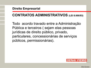 Direito Empresarial
Júlio Pyramo
CONTRATOS ADMINISTRATIVOS (LEI 8.666/93)
Todo acordo travado entre a Administração
Pública e terceiros ( sejam elas pessoas
jurídicas de direito público, privado,
particulares, concessionárias de serviços
públicos, permissionárias).
 