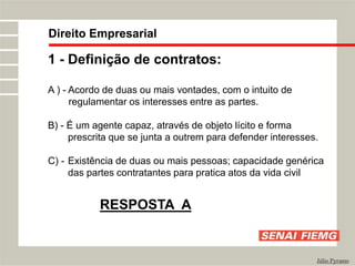 Direito Empresarial
Júlio Pyramo
1 - Definição de contratos:
A ) - Acordo de duas ou mais vontades, com o intuito de
regulamentar os interesses entre as partes.
B) - É um agente capaz, através de objeto lícito e forma
prescrita que se junta a outrem para defender interesses.
C) - Existência de duas ou mais pessoas; capacidade genérica
das partes contratantes para pratica atos da vida civil
RESPOSTA A
 