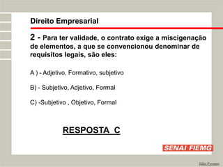 Direito Empresarial
Júlio Pyramo
2 - Para ter validade, o contrato exige a miscigenação
de elementos, a que se convencionou denominar de
requisitos legais, são eles:
A ) - Adjetivo, Formativo, subjetivo
B) - Subjetivo, Adjetivo, Formal
C) -Subjetivo , Objetivo, Formal
RESPOSTA C
 