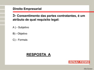 Direito Empresarial
Júlio Pyramo
3- Consentimento das partes contratantes, é um
atributo de qual requisito legal:
A ) - Subjetivo
B) - Objetivo
C) - Formais
RESPOSTA A
 