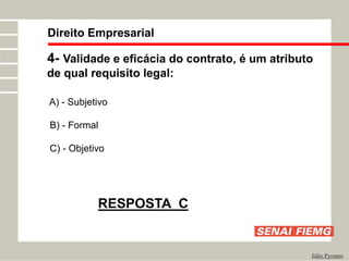 Direito Empresarial
Júlio Pyramo
4- Validade e eficácia do contrato, é um atributo
de qual requisito legal:
A) - Subjetivo
B) - Formal
C) - Objetivo
RESPOSTA C
 