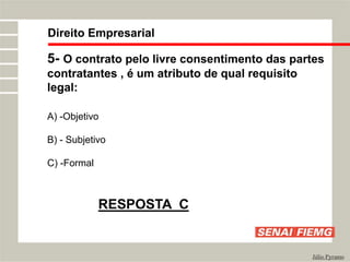 Direito Empresarial
Júlio Pyramo
5- O contrato pelo livre consentimento das partes
contratantes , é um atributo de qual requisito
legal:
A) -Objetivo
B) - Subjetivo
C) -Formal
RESPOSTA C
 