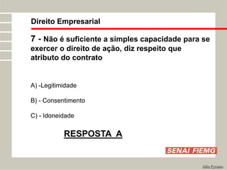 Direito Empresarial
Júlio Pyramo
7 - Não é suficiente a simples capacidade para se
exercer o direito de ação, diz respeito que
atributo do contrato
A) -Legitimidade
B) - Consentimento
C) - Idoneidade
RESPOSTA A
 