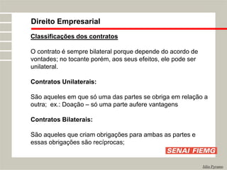 Direito Empresarial
Júlio Pyramo
Classificações dos contratos
O contrato é sempre bilateral porque depende do acordo de
vontades; no tocante porém, aos seus efeitos, ele pode ser
unilateral.
Contratos Unilaterais:
São aqueles em que só uma das partes se obriga em relação a
outra; ex.: Doação – só uma parte aufere vantagens
Contratos Bilaterais:
São aqueles que criam obrigações para ambas as partes e
essas obrigações são recíprocas;
 