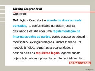 Direito Empresarial
Júlio Pyramo
Contratos
Definição - Contrato é o acordo de duas ou mais
vontades, na conformidade da ordem jurídica,
destinado a estabelecer uma regulamentação de
interesses entre as partes, com o escopo de adquirir,
modificar ou extinguir relações jurídicas; sendo um
negócio jurídico, requer, para sua validade, a
observância dos requisitos legais (agente capaz,
objeto lícito e forma prescrita ou não proibida em lei).
 