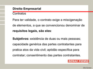 Direito Empresarial
Júlio Pyramo
Contratos
Para ter validade, o contrato exige a miscigenação
de elementos, a que se convencionou denominar de
requisitos legais, são eles:
Subjetivos: existência de duas ou mais pessoas;
capacidade genérica das partes contratantes para
pratica atos da vida civil; aptidão específica para
contratar; consentimento das partes contratantes.
 