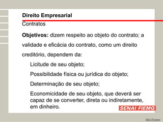 Direito Empresarial
Júlio Pyramo
Contratos
Objetivos: dizem respeito ao objeto do contrato; a
validade e eficácia do contrato, como um direito
creditório, dependem da:
Licitude de seu objeto;
Possibilidade física ou jurídica do objeto;
Determinação de seu objeto;
Economicidade de seu objeto, que deverá ser
capaz de se converter, direta ou indiretamente,
em dinheiro.
 