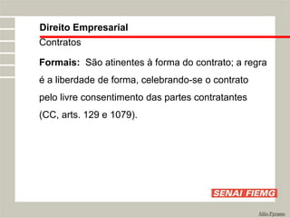 Direito Empresarial
Júlio Pyramo
Contratos
Formais: São atinentes à forma do contrato; a regra
é a liberdade de forma, celebrando-se o contrato
pelo livre consentimento das partes contratantes
(CC, arts. 129 e 1079).
 