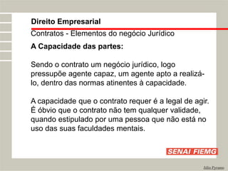 Direito Empresarial
Júlio Pyramo
Contratos - Elementos do negócio Jurídico
A Capacidade das partes:
Sendo o contrato um negócio jurídico, logo
pressupõe agente capaz, um agente apto a realizá-
lo, dentro das normas atinentes à capacidade.
A capacidade que o contrato requer é a legal de agir.
É óbvio que o contrato não tem qualquer validade,
quando estipulado por uma pessoa que não está no
uso das suas faculdades mentais.
 