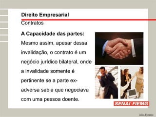 Direito Empresarial
Júlio Pyramo
Contratos
A Capacidade das partes:
Mesmo assim, apesar dessa
invalidação, o contrato é um
negócio jurídico bilateral, onde
a invalidade somente é
pertinente se a parte ex-
adversa sabia que negociava
com uma pessoa doente.
 