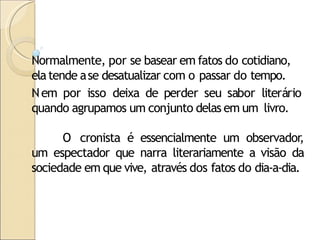 Normalmente, por se basear em fatos do cotidiano,
elatende ase desatualizar com o passar do tempo.
Nem por isso deixa de perder seu sabor literário
quando agrupamos um conjunto delas em um livro.
O cronista é essencialmente um observador,
um espectador que narra literariamente a visão da
sociedade em que vive, através dos fatos do dia-a-dia.
 