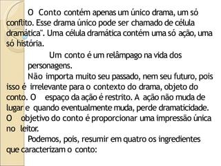 O Conto contém apenas um único drama, um só
conflito. Esse drama único pode ser chamado de célula
dramática". Uma célula dramática contém uma só ação,uma
só história.
Um conto é um relâmpago na vida dos
personagens.
Não importa muito seu passado, nem seu futuro, pois
isso é irrelevante para o contexto do drama, objeto do
conto. O espaço da ação é restrito.A ação não muda de
lugar e quando eventualmente muda,perde dramaticidade.
O objetivo do conto é proporcionar uma impressão única
no leitor
.
Podemos, pois, resumir em quatro os ingredientes
que caracterizam o conto:
 
