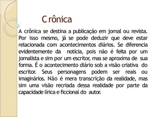 Crônica
A crônica se destina a publicação em jornal ou revista.
Por isso mesmo, já se pode deduzir que deve estar
relacionada com acontecimentos diários. Se diferencia
evidentemente da notícia, pois não é feita por um
jornalista e sim por um escritor
, mas se aproxima de sua
forma. É o acontecimento diário sob a visão criativa do
escritor. Seus personagens podem ser reais ou
imaginários. Não é mera transcrição da realidade, mas
sim uma visão recriada dessa realidade por parte da
capacidade lírica e ficcional do autor
.
 