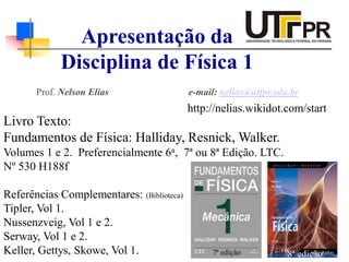 Prof. Nelson Elias e-mail: nelias@utfpr.edu.br
Apresentação da
Disciplina de Física 1
Livro Texto:
Fundamentos de Física: Halliday, Resnick, Walker.
Volumes 1 e 2. Preferencialmente 6a, 7ª ou 8ª Edição. LTC.
Nº 530 H188f
Referências Complementares: (Biblioteca)
Tipler, Vol 1.
Nussenzveig, Vol 1 e 2.
Serway, Vol 1 e 2.
Keller, Gettys, Skowe, Vol 1. 7ª edição 8ª edição
http://nelias.wikidot.com/start
 